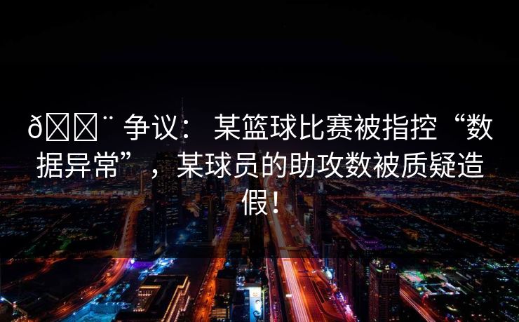 🚨 争议： 某篮球比赛被指控“数据异常”，某球员的助攻数被质疑造假！