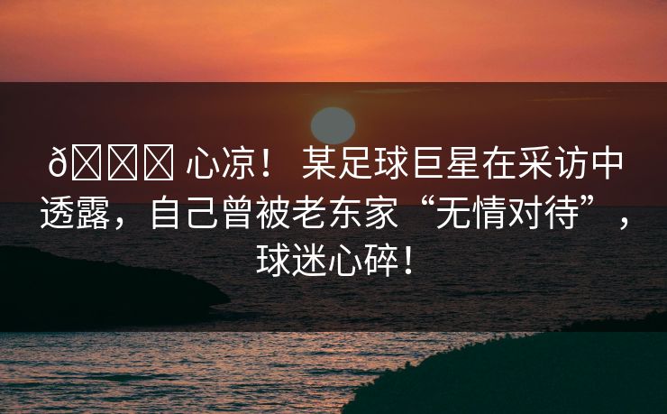 💔 心凉！ 某足球巨星在采访中透露，自己曾被老东家“无情对待”，球迷心碎！
