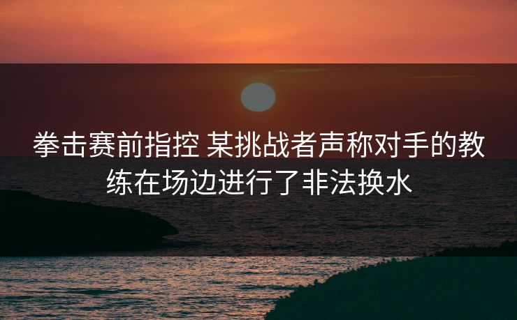 拳击赛前指控 某挑战者声称对手的教练在场边进行了非法换水