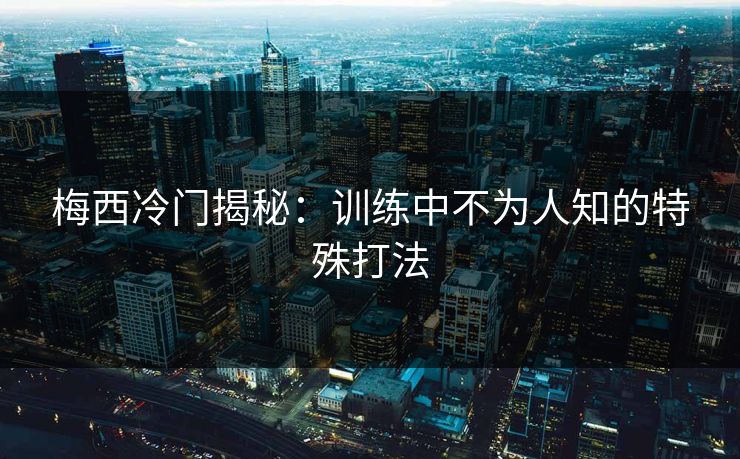 梅西冷门揭秘：训练中不为人知的特殊打法