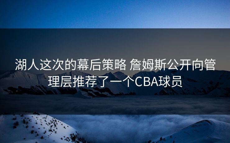 湖人这次的幕后策略 詹姆斯公开向管理层推荐了一个CBA球员