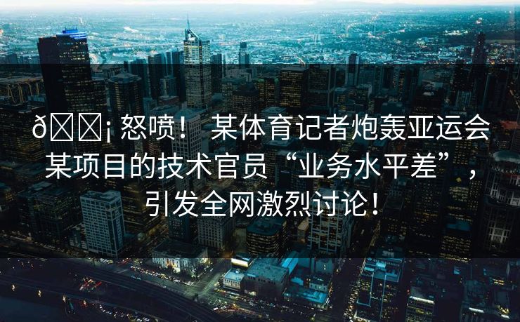 😡 怒喷！ 某体育记者炮轰亚运会某项目的技术官员“业务水平差”，引发全网激烈讨论！