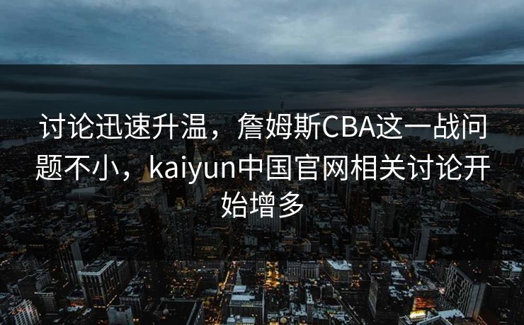 讨论迅速升温，詹姆斯CBA这一战问题不小，kaiyun中国官网相关讨论开始增多