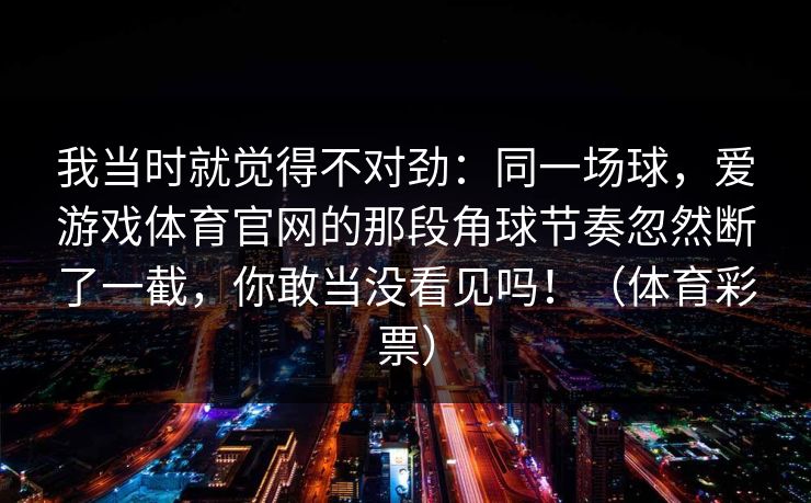 我当时就觉得不对劲：同一场球，爱游戏体育官网的那段角球节奏忽然断了一截，你敢当没看见吗！（体育彩票）