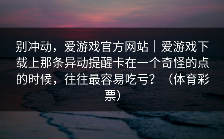别冲动，爱游戏官方网站｜爱游戏下载上那条异动提醒卡在一个奇怪的点的时候，往往最容易吃亏？（体育彩票）