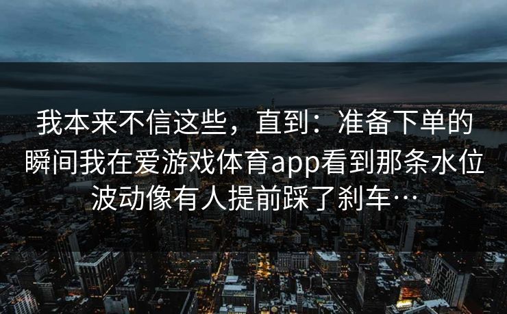 我本来不信这些，直到：准备下单的瞬间我在爱游戏体育app看到那条水位波动像有人提前踩了刹车…