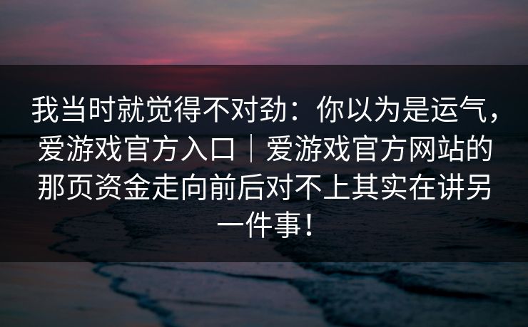 我当时就觉得不对劲：你以为是运气，爱游戏官方入口｜爱游戏官方网站的那页资金走向前后对不上其实在讲另一件事！