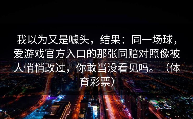 我以为又是噱头，结果：同一场球，爱游戏官方入口的那张同赔对照像被人悄悄改过，你敢当没看见吗。（体育彩票）