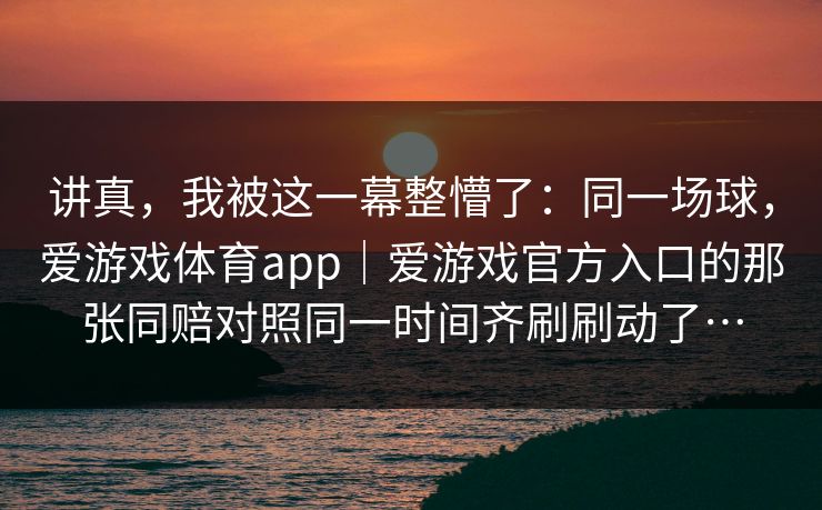 讲真，我被这一幕整懵了：同一场球，爱游戏体育app｜爱游戏官方入口的那张同赔对照同一时间齐刷刷动了…