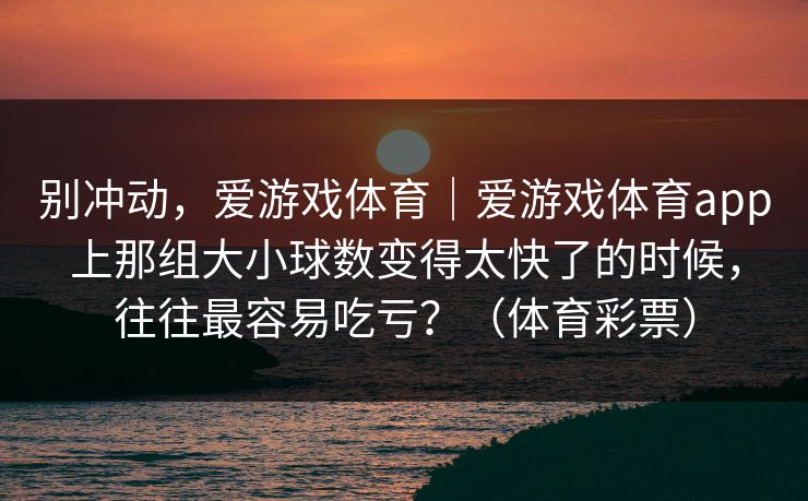 别冲动,爱游戏体育|爱游戏体育app上那组大小球数变得太快了的时候,往往最容易吃亏?(体育彩票) 别冲动,爱游戏体育|爱游戏体育app上那组大小球数变得太快了的时候,往往最容易吃亏?(体育彩票)