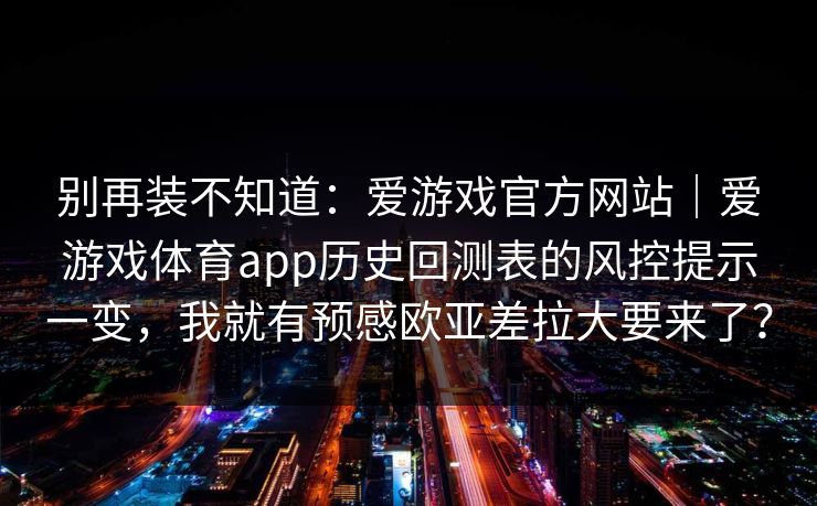 别再装不知道:爱游戏官方网站|爱游戏体育app历史回测表的风控提示一变,我就有预感欧亚差拉大要来了? 别再装不知道:爱游戏官方网站|爱游戏体育app历史回测表的风控提示一变,我就有预感欧亚差拉大要来了?