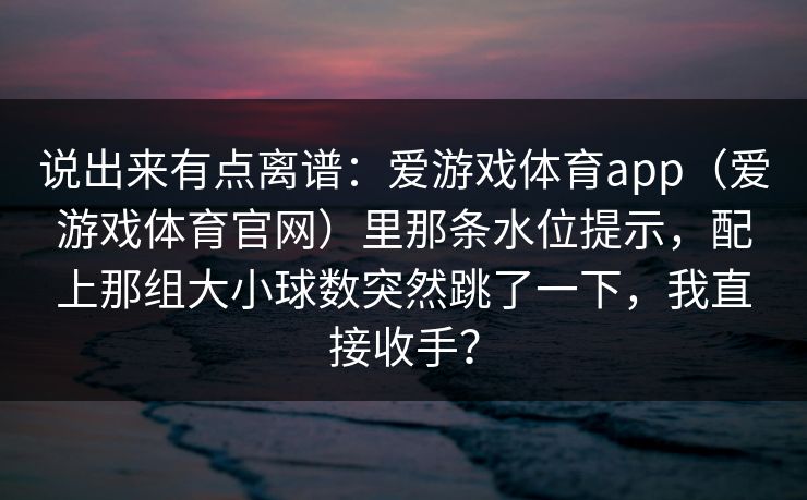 说出来有点离谱:爱游戏体育app(爱游戏体育官网)里那条水位提示,配上那组大小球数突然跳了一下,我直接收手? 说出来有点离谱:爱游戏体育app(爱游戏体育官网)里那条水位提示,配上那组大小球数突然跳了一下,我直接收手?