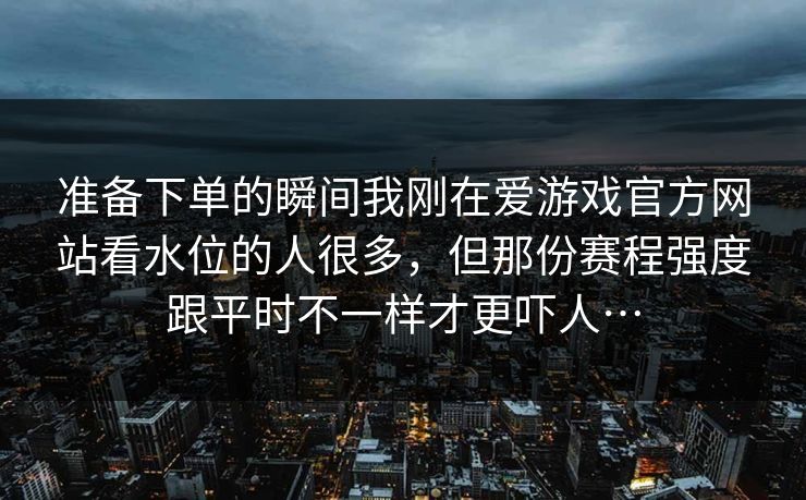 准备下单的瞬间我刚在爱游戏官方网站看水位的人很多，但那份赛程强度跟平时不一样才更吓人…