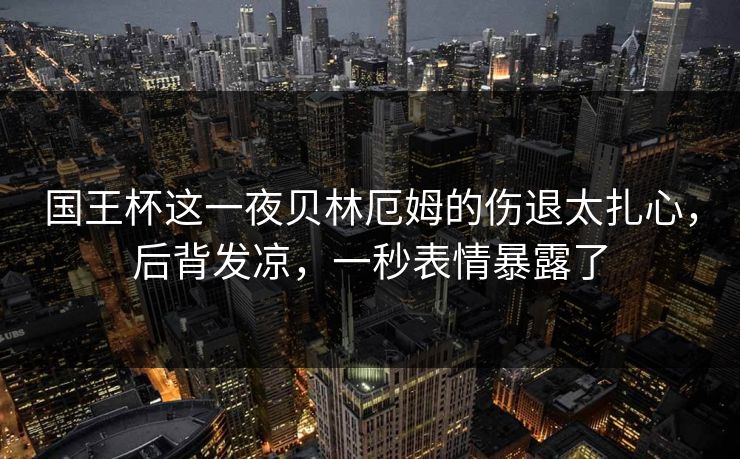 国王杯这一夜贝林厄姆的伤退太扎心，后背发凉，一秒表情暴露了