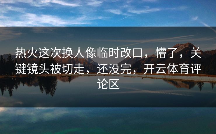 热火这次换人像临时改口，懵了，关键镜头被切走，还没完，开云体育评论区